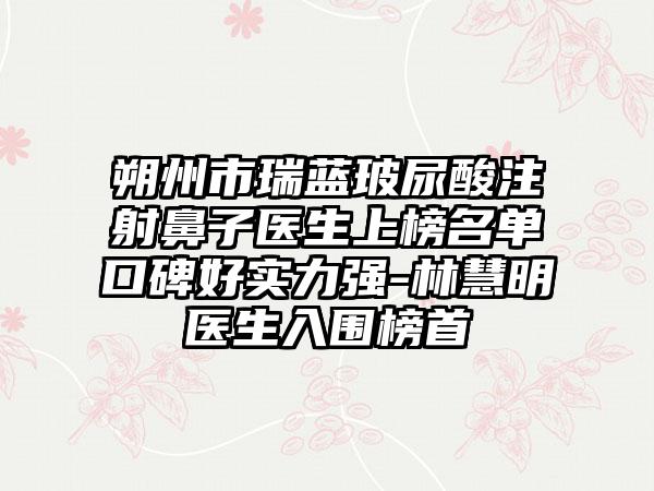 朔州市瑞蓝玻尿酸注射鼻子医生上榜名单口碑好实力强-林慧明医生入围榜首