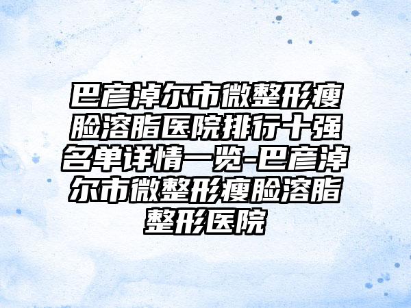 巴彦淖尔市微整形瘦脸溶脂医院排行十强名单详情一览-巴彦淖尔市微整形瘦脸溶脂整形医院