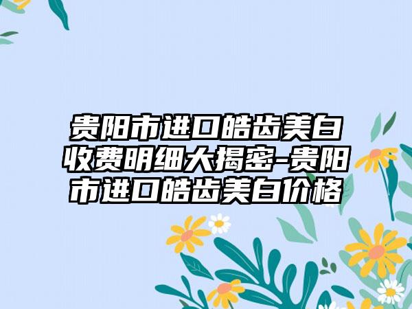 贵阳市进口皓齿美白收费明细大揭密-贵阳市进口皓齿美白价格