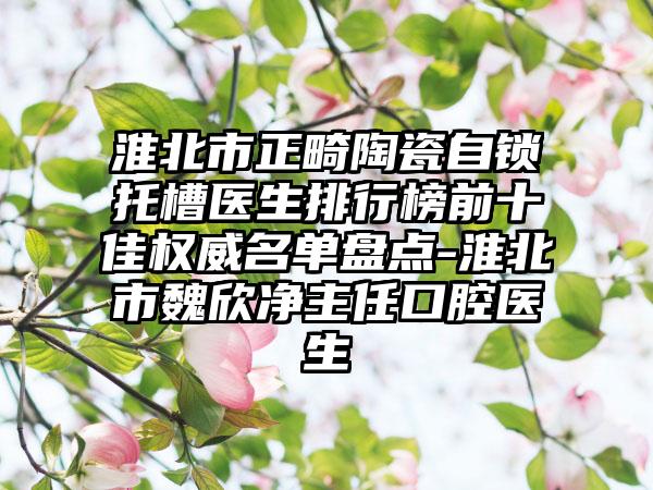 淮北市正畸陶瓷自锁托槽医生排行榜前十佳权威名单盘点-淮北市魏欣净主任口腔医生