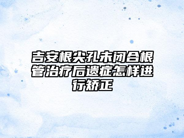 吉安根尖孔未闭合根管治疗后遗症怎样进行矫正