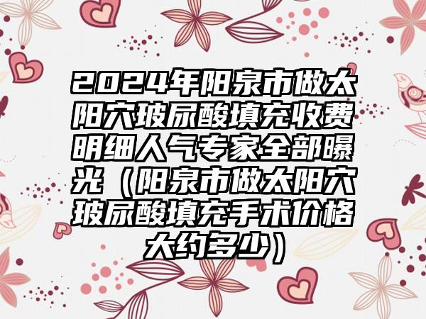 2024年阳泉市做太阳穴玻尿酸填充收费明细人气专家全部曝光（阳泉市做太阳穴玻尿酸填充手术价格大约多少）