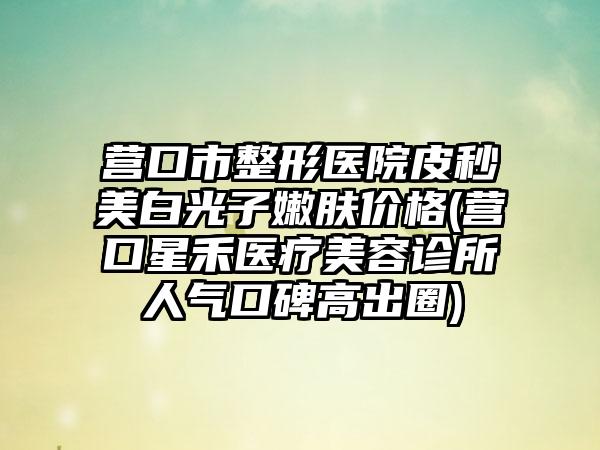 营口市整形医院皮秒美白光子嫩肤价格(营口星禾医疗美容诊所人气口碑高出圈)