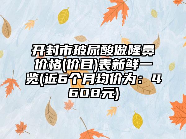 开封市玻尿酸做隆鼻价格(价目)表新鲜一览(近6个月均价为：4608元)