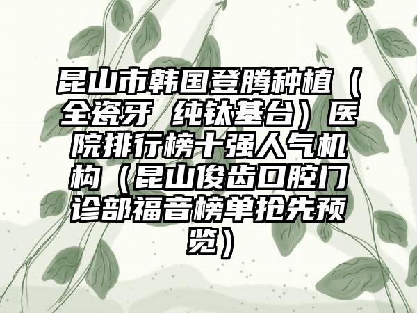 昆山市韩国登腾种植（全瓷牙 纯钛基台）医院排行榜十强人气机构（昆山俊齿口腔门诊部福音榜单抢先预览）