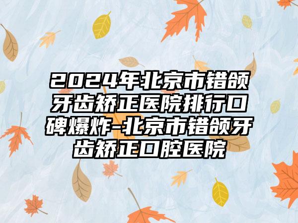 2024年北京市错颌牙齿矫正医院排行口碑爆炸-北京市错颌牙齿矫正口腔医院