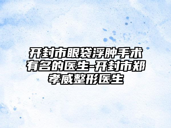 开封市眼袋浮肿手术有名的医生-开封市郑孝威整形医生