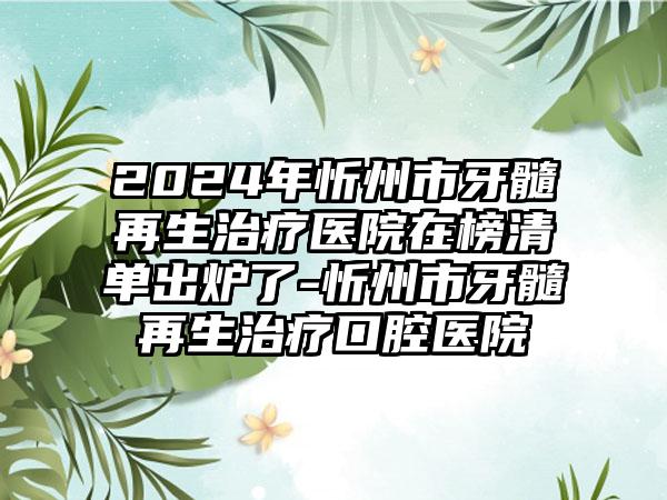 2024年忻州市牙髓再生治疗医院在榜清单出炉了-忻州市牙髓再生治疗口腔医院