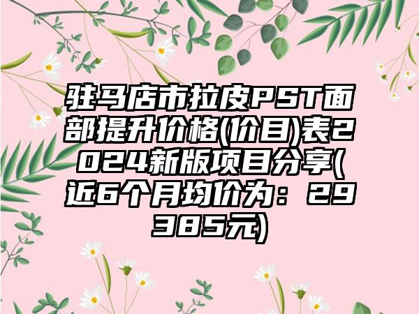 驻马店市拉皮PST面部提升价格(价目)表2024新版项目分享(近6个月均价为：29385元)