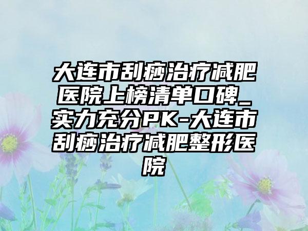 大连市刮痧治疗减肥医院上榜清单口碑_实力充分PK-大连市刮痧治疗减肥整形医院