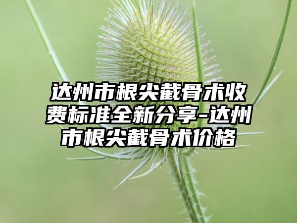 达州市根尖截骨术收费标准全新分享-达州市根尖截骨术价格