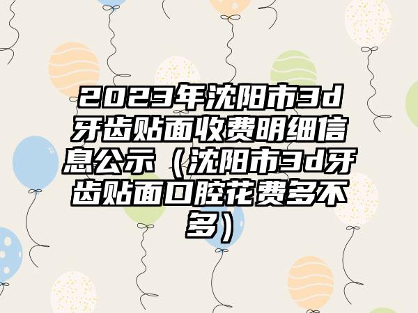 2023年沈阳市3d牙齿贴面收费明细信息公示（沈阳市3d牙齿贴面口腔花费多不多）