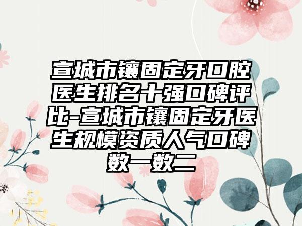 宣城市镶固定牙口腔医生排名十强口碑评比-宣城市镶固定牙医生规模资质人气口碑数一数二