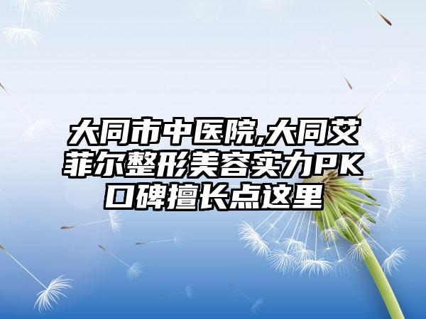 大同市中医院,大同艾菲尔整形美容实力PK口碑擅长点这里