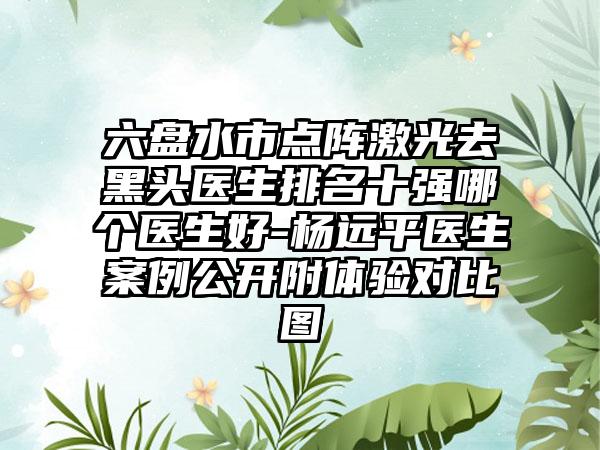 六盘水市点阵激光去黑头医生排名十强哪个医生好-杨远平医生案例公开附体验对比图