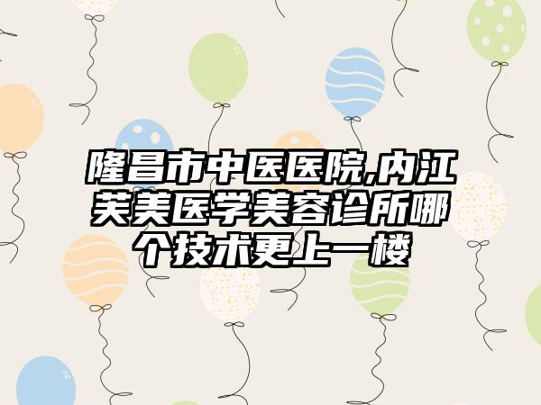 隆昌市中医医院,内江芙美医学美容诊所哪个技术更上一楼