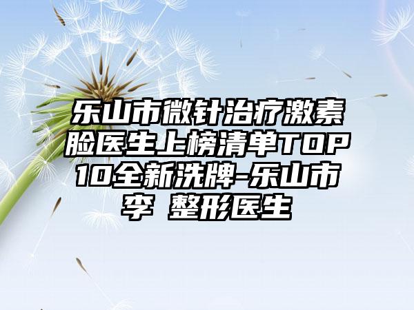 乐山市微针治疗激素脸医生上榜清单TOP10全新洗牌-乐山市李珺整形医生