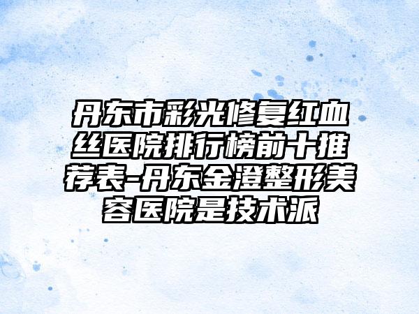 丹东市彩光修复红血丝医院排行榜前十推荐表-丹东金澄整形美容医院是技术派