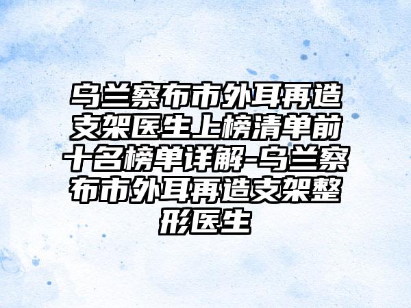 乌兰察布市外耳再造支架医生上榜清单前十名榜单详解-乌兰察布市外耳再造支架整形医生