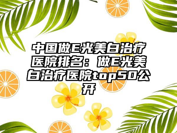 中国做E光美白治疗医院排名：做E光美白治疗医院top50公开