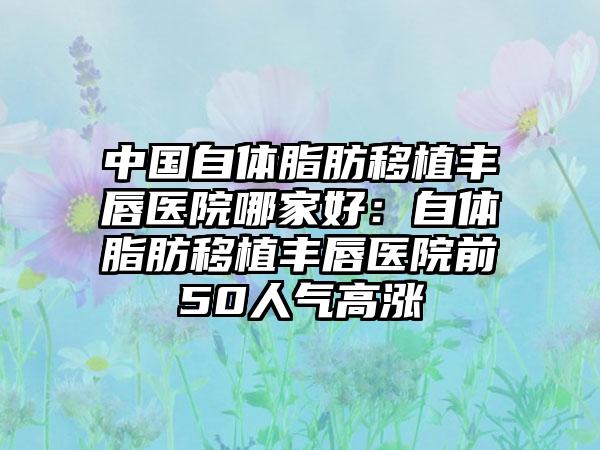 中国自体脂肪移植丰唇医院哪家好：自体脂肪移植丰唇医院前50人气高涨