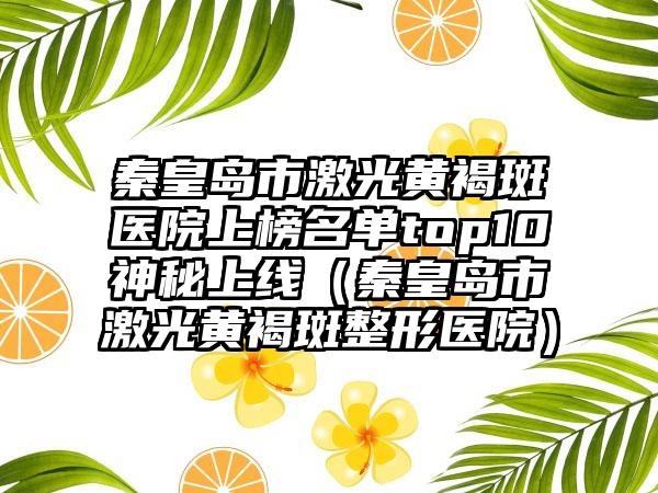 秦皇岛市激光黄褐斑医院上榜名单top10神秘上线（秦皇岛市激光黄褐斑整形医院）