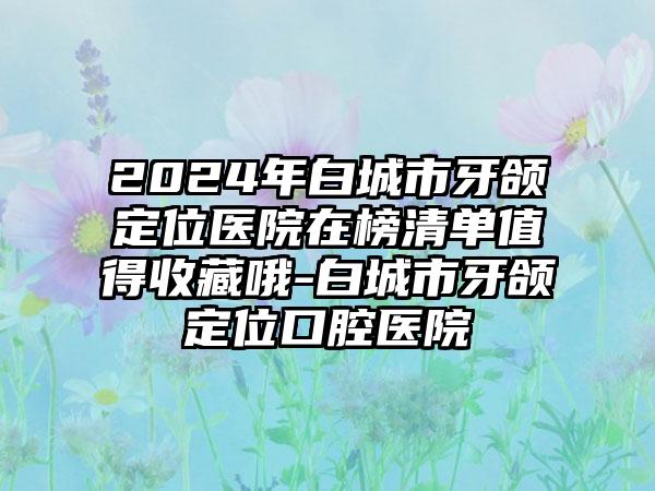 2024年白城市牙颌定位医院在榜清单值得收藏哦-白城市牙颌定位口腔医院