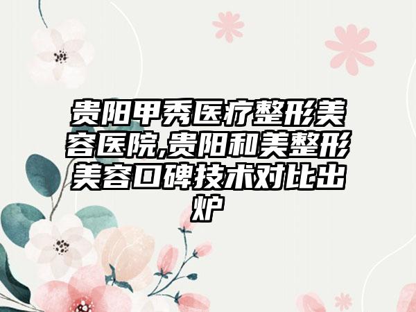 贵阳甲秀医疗整形美容医院,贵阳和美整形美容口碑技术对比出炉