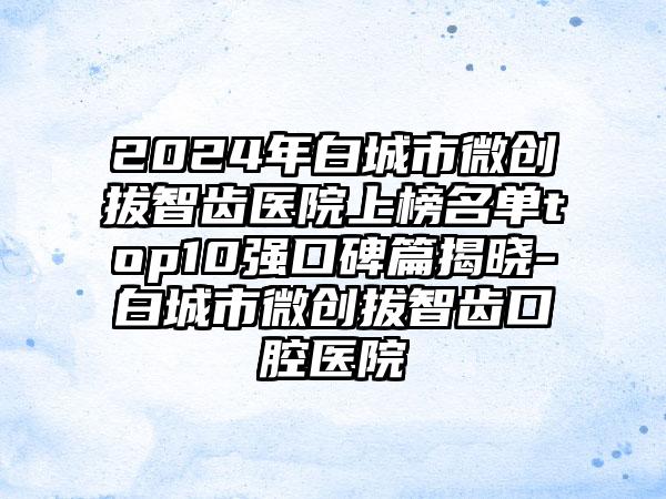 2024年白城市微创拔智齿医院上榜名单top10强口碑篇揭晓-白城市微创拔智齿口腔医院