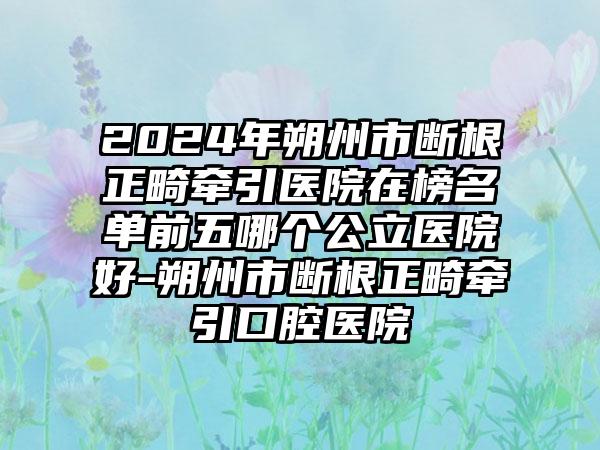 2024年朔州市断根正畸牵引医院在榜名单前五哪个公立医院好-朔州市断根正畸牵引口腔医院