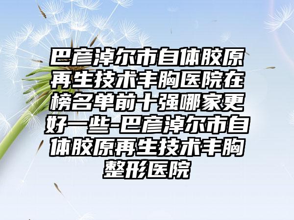 巴彦淖尔市自体胶原再生技术丰胸医院在榜名单前十强哪家更好一些-巴彦淖尔市自体胶原再生技术丰胸整形医院