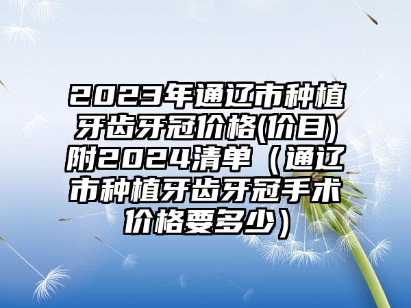 2023年通辽市种植牙齿牙冠价格(价目)附2024清单（通辽市种植牙齿牙冠手术价格要多少）