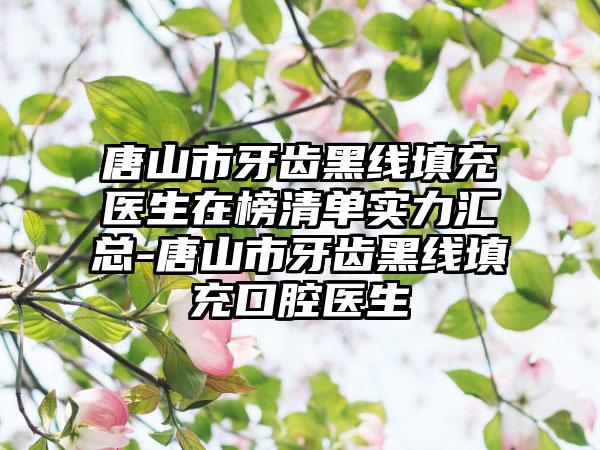 唐山市牙齿黑线填充医生在榜清单实力汇总-唐山市牙齿黑线填充口腔医生