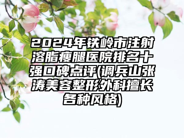 2024年铁岭市注射溶脂瘦腿医院排名十强口碑点评(调兵山张涛美容整形外科擅长各种风格)