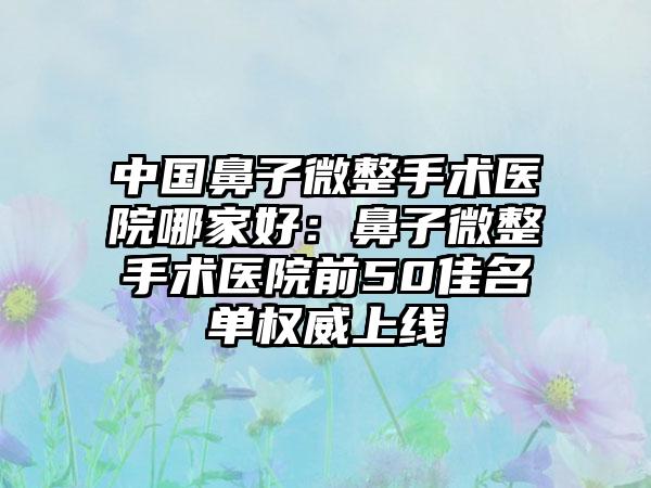 中国鼻子微整手术医院哪家好：鼻子微整手术医院前50佳名单权威上线