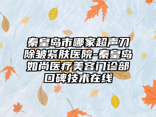 秦皇岛市哪家超声刀除皱紧肤医院-秦皇岛如尚医疗美容门诊部口碑技术在线