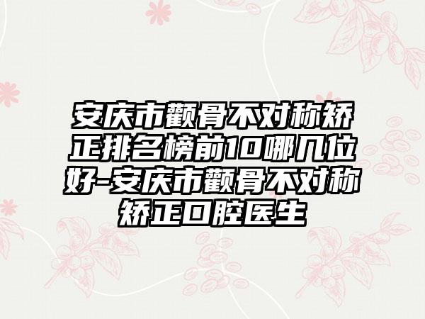 安庆市颧骨不对称矫正排名榜前10哪几位好-安庆市颧骨不对称矫正口腔医生