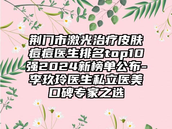 荆门市激光治疗皮肤痘痘医生排名top10强2024新榜单公布-李玖玲医生私立医美口碑专家之选