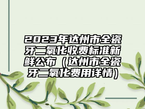 2023年达州市全瓷牙二氧化收费标准新鲜公布（达州市全瓷牙二氧化费用详情）