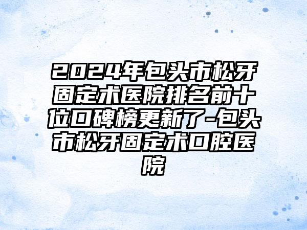 2024年包头市松牙固定术医院排名前十位口碑榜更新了-包头市松牙固定术口腔医院