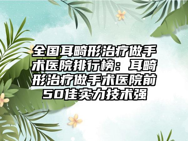 全国耳畸形治疗做手术医院排行榜：耳畸形治疗做手术医院前50佳实力技术强