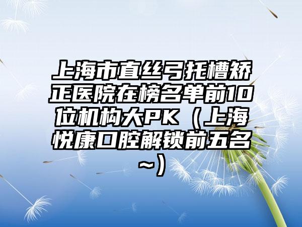 上海市直丝弓托槽矫正医院在榜名单前10位机构大PK（上海悦康口腔解锁前五名~）