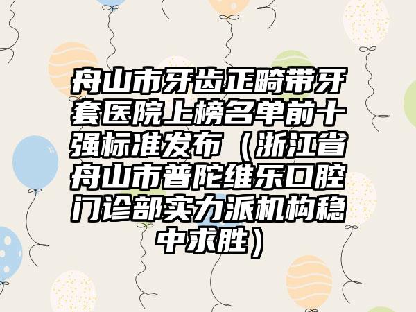 舟山市牙齿正畸带牙套医院上榜名单前十强标准发布（浙江省舟山市普陀维乐口腔门诊部实力派机构稳中求胜）