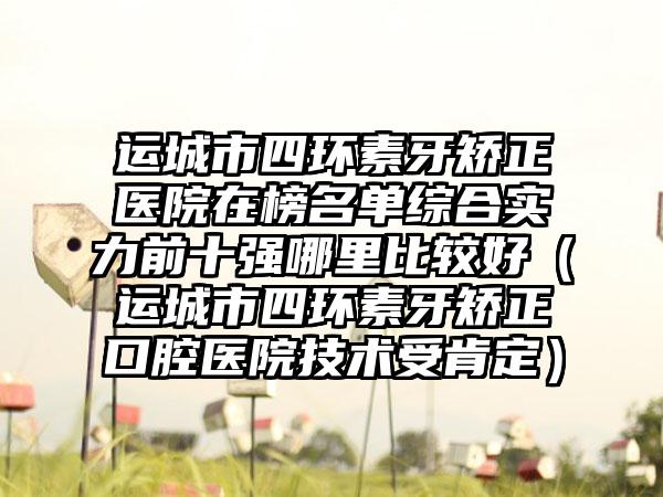 运城市四环素牙矫正医院在榜名单综合实力前十强哪里比较好（运城市四环素牙矫正口腔医院技术受肯定）