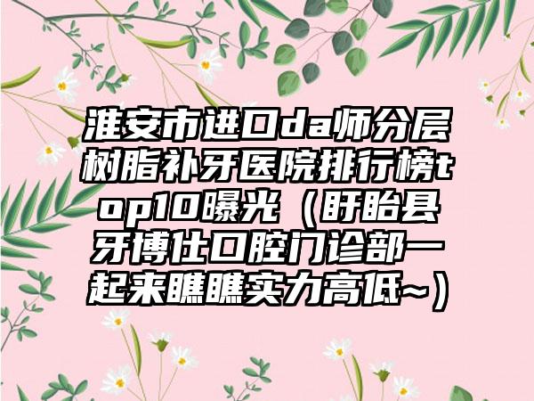 淮安市进口da师分层树脂补牙医院排行榜top10曝光（盱眙县牙博仕口腔门诊部一起来瞧瞧实力高低~）