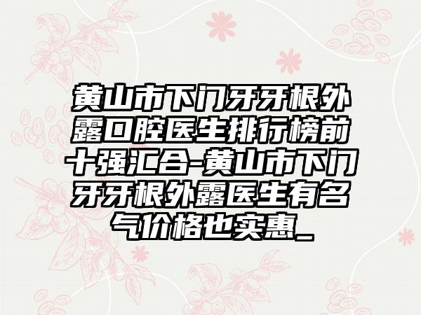 黄山市下门牙牙根外露口腔医生排行榜前十强汇合-黄山市下门牙牙根外露医生有名气价格也实惠_