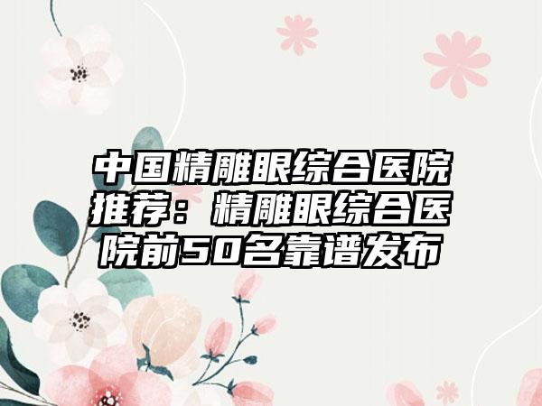 中国精雕眼综合医院推荐：精雕眼综合医院前50名靠谱发布