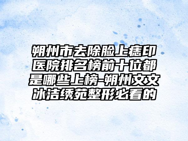 朔州市去除脸上痣印医院排名榜前十位都是哪些上榜-朔州文文冰洁绣苑整形必看的