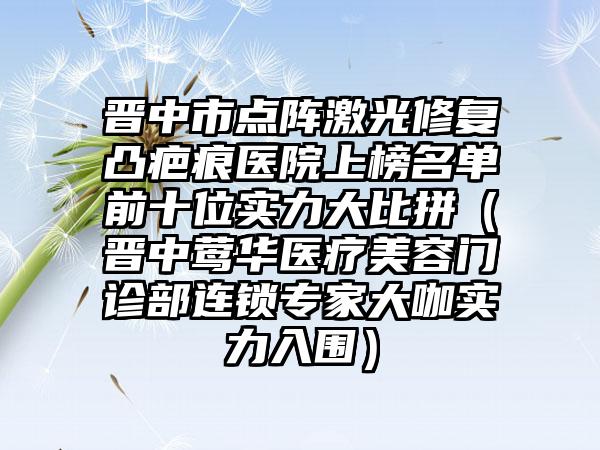 晋中市点阵激光修复凸疤痕医院上榜名单前十位实力大比拼（晋中莺华医疗美容门诊部连锁专家大咖实力入围）