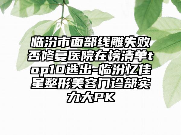 临汾市面部线雕失败否修复医院在榜清单top10选出-临汾忆佳星整形美容门诊部实力大PK